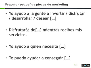 Preparar pequeñas piezas de marketing
• Yo ayudo a la gente a invertir / disfrutar
/ desarrollar / desear […]
• Disfrutarás de[…] mientras recibes mis
servicios.
• Yo ayudo a quien necesita […]
• Te puedo ayudar a conseguir […]
 
