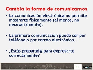 Cambia la forma de comunicarnos
• La comunicación electrónica no permite
mostrarte físicamente (al menos, no
necesariamente).
• La primera comunicación puede ser por
teléfono o por correo electrónico.
• ¿Estás preparad@ para expresarte
correctamente?
 
