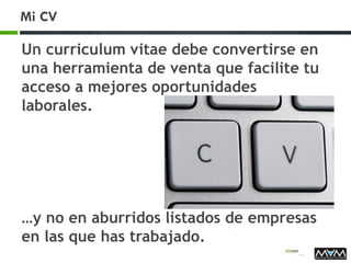 Mi CV
Un curriculum vitae debe convertirse en
una herramienta de venta que facilite tu
acceso a mejores oportunidades
laborales.
…y no en aburridos listados de empresas
en las que has trabajado.
 