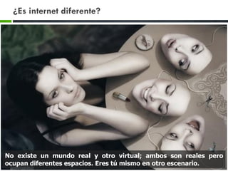 ¿Es internet diferente?
No existe un mundo real y otro virtual; ambos son reales pero
ocupan diferentes espacios. Eres tú mismo en otro escenario.
 
