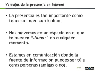 Ventajas de la presencia en internet
• La presencia es tan importante como
tener un buen curriculum.
• Nos movemos en un espacio en el que
te pueden “llamar” en cualquier
momento.
• Estamos en comunicación donde la
fuente de información puedes ser tú u
otras personas (amigas o no).
 