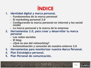 ÍNDICE
1. Identidad digital y marca personal.
– Fundamentos de la marca personal
– El marketing personal 2.0
– Configurando la marca personal en internet y los social
media
– La marca personal y la marca de la empresa
2. Herramientas 2.0, para crear y desarrollar tu marca
personal
– Las redes sociales
– El blog
– ¿Qué es eso del networking?
– Automatización y conexión de nuestro entorno 2.0
3. Herramientas para monitorizar nuestra Marca Personal.
4. Plan Estratégico personal.
5. Plan Personal de comunicación.
 