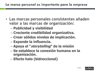 La marca personal es importante para la empresa
• Las marcas personales consistentes añaden
valor a las marcas de organización:
– Publicidad y visibilidad
– Creciente credibilidad organizativa.
– Crear sólidos niveles de implicación.
– Expande la influencia.
– Apoya el “storytelling” de la misión
– Se establece la conexión humana en la
organización.
– Efecto halo (bidreccional)
 