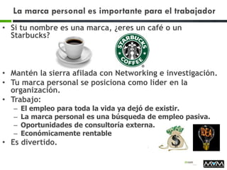 La marca personal es importante para el trabajador
• Si tu nombre es una marca, ¿eres un café o un
Starbucks?
• Mantén la sierra afilada con Networking e investigación.
• Tu marca personal se posiciona como líder en la
organización.
• Trabajo:
– El empleo para toda la vida ya dejó de existir.
– La marca personal es una búsqueda de empleo pasiva.
– Oportunidades de consultoría externa.
– Económicamente rentable
• Es divertido.
 