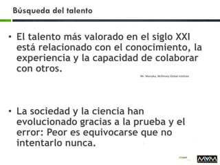 Búsqueda del talento
• El talento más valorado en el siglo XXI
está relacionado con el conocimiento, la
experiencia y la capacidad de colaborar
con otros.
Mr. Manyika, McKinsey Global Institute
• La sociedad y la ciencia han
evolucionado gracias a la prueba y el
error: Peor es equivocarse que no
intentarlo nunca.
 