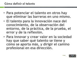 Cómo definir el talento
• Para potenciar el talento en otros hay
que eliminar las barreras en uno mismo.
• El talento para la innovación nace del
conocimiento, de la observación del
entorno, de la práctica, de la prueba, el
error y de la reflexión.
• Para innovar y crear valor en la sociedad
hay que saber qué talento se tiene y
cómo se aporta más, y dirigir el camino
profesional en esa dirección.
 
