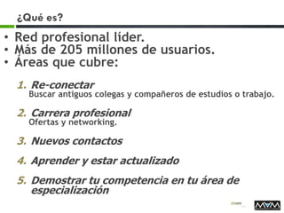 ¿Qué es?
• Red profesional líder.
• Más de 205 millones de usuarios.
• Áreas que cubre:
1. Re-conectar
Buscar antiguos colegas y compañeros de estudios o trabajo.
2. Carrera profesional
Ofertas y networking.
3. Nuevos contactos
4. Aprender y estar actualizado
5. Demostrar tu competencia en tu área de
especialización
 