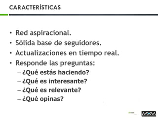 CARACTERÍSTICAS
• Red aspiracional.
• Sólida base de seguidores.
• Actualizaciones en tiempo real.
• Responde las preguntas:
– ¿Qué estás haciendo?
– ¿Qué es interesante?
– ¿Qué es relevante?
– ¿Qué opinas?
 