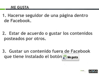 ME GUSTA
1. Hacerse seguidor de una página dentro
de Facebook.
2. Estar de acuerdo o gustar los contenidos
posteados por otros.
3. Gustar un contenido fuera de Facebook
que tiene instalado el botón
 