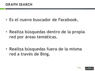 GRAPH SEARCH
• Es el nuevo buscador de Facebook.
• Realiza búsquedas dentro de la propia
red por áreas temáticas.
• Realiza búsquedas fuera de la misma
red a través de Bing.
 