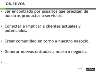OBJETIVOS
• Ser encontrado por usuarios que precisan de
nuestros productos o servicios.
• Conectar e implicar a clientes actuales y
potenciales.
• Crear comunidad en torno a nuestro negocio.
• Generar nuevas entradas a nuestro negocio.
• …
 