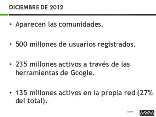 DICIEMBRE DE 2012
• Aparecen las comunidades.
• 500 millones de usuarios registrados.
• 235 millones activos a través de las
herramientas de Google.
• 135 millones activos en la propia red (27%
del total).
 