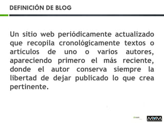 DEFINICIÓN DE BLOG
Un sitio web periódicamente actualizado
que recopila cronológicamente textos o
artículos de uno o varios autores,
apareciendo primero el más reciente,
donde el autor conserva siempre la
libertad de dejar publicado lo que crea
pertinente.
 