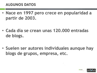 ALGUNOS DATOS
• Nace en 1997 pero crece en popularidad a
partir de 2003.
• Cada día se crean unas 120.000 entradas
de blogs.
• Suelen ser autores individuales aunque hay
blogs de grupos, empresa, etc.
 