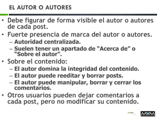 EL AUTOR O AUTORES
• Debe figurar de forma visible el autor o autores
de cada post.
• Fuerte presencia de marca del autor o autores.
– Autoridad centralizada.
– Suelen tener un apartado de “Acerca de” o
“Sobre el autor”.
• Sobre el contenido:
– El autor domina la integridad del contenido.
– El autor puede reeditar y borrar posts.
– El autor puede manipular, borrar y cerrar los
comentarios.
• Otros usuarios pueden dejar comentarios a
cada post, pero no modificar su contenido.
 