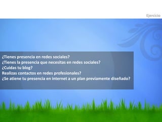 ¿Tienes presencia en redes sociales?
¿Tienes la presencia que necesitas en redes sociales?
¿Cuidas tu blog?
Realizas contactos en redes profesionales?
¿Se atiene tu presencia en internet a un plan previamente diseñado?
Ejercicio
 