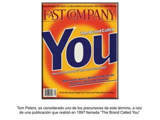 Tom Peters, es considerado uno de los precursores de este término, a raíz
de una publicación que realizó en 1997 llamada “The Brand Called You”
 