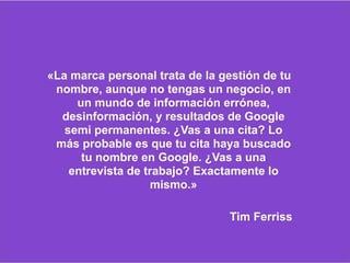«La marca personal trata de la gestión de tu
nombre, aunque no tengas un negocio, en
un mundo de información errónea,
desinformación, y resultados de Google
semi permanentes. ¿Vas a una cita? Lo
más probable es que tu cita haya buscado
tu nombre en Google. ¿Vas a una
entrevista de trabajo? Exactamente lo
mismo.»
Tim Ferriss
 