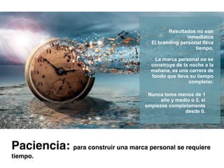 Resultados no son
inmediatos
El branding personal lleva
tiempo.
La marca personal no se
construye de la noche a la
mañana, es una carrera de
fondo que lleva su tiempo
completar.
Nunca toma menos de 1
año y medio o 2, si
empiezas completamente
desde 0.
Paciencia: para construir una marca personal se requiere
tiempo.
 