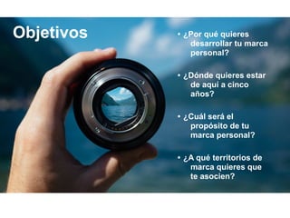 • ¿Por qué quieres
desarrollar tu marca
personal?
• ¿Dónde quieres estar
de aquí a cinco
años?
• ¿Cuál será el
propósito de tu
marca personal?
• ¿A qué territorios de
marca quieres que
te asocien?
Objetivos
 