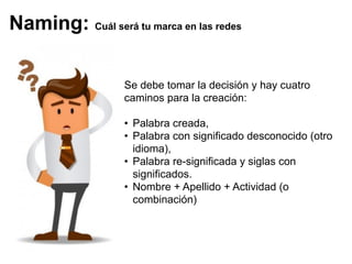 Se debe tomar la decisión y hay cuatro
caminos para la creación:
• Palabra creada,
• Palabra con significado desconocido (otro
idioma),
• Palabra re-significada y siglas con
significados.
• Nombre + Apellido + Actividad (o
combinación)
Naming: Cuál será tu marca en las redes
 
