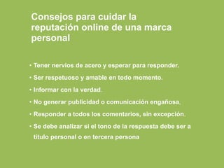 • Tener nervios de acero y esperar para responder.
• Ser respetuoso y amable en todo momento.
• Informar con la verdad.
• No generar publicidad o comunicación engañosa,
• Responder a todos los comentarios, sin excepción.
• Se debe analizar si el tono de la respuesta debe ser a
título personal o en tercera persona
Consejos para cuidar la
reputación online de una marca
personal
 