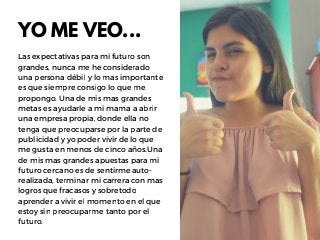 YO ME VEO...
Las expectativas para mi futuro son
grandes, nunca me he considerado
una persona débil y lo mas importante
es que siempre consigo lo que me
propongo. Una de mis mas grandes
metas es ayudarle a mi mama a abrir
una empresa propia, donde ella no
tenga que preocuparse por la parte de
publicidad y yo poder vivir de lo que
me gusta en menos de cinco años.Una
de mis mas grandes apuestas para mi
futuro cercano es de sentirme auto-
realizada, terminar mi carrera con mas
logros que fracasos y sobretodo
aprender a vivir el momento en el que
estoy sin preocuparme tanto por el
futuro.
 