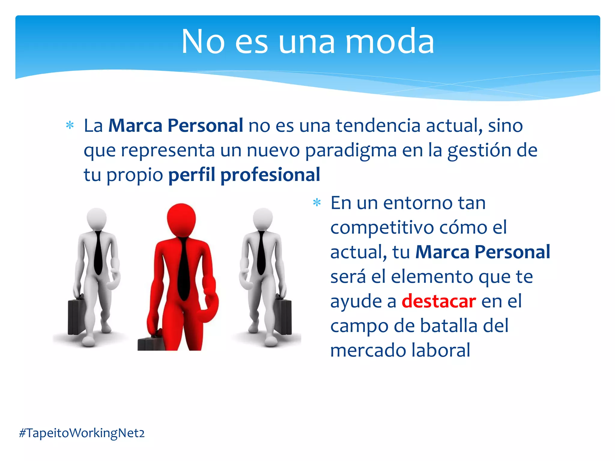 La Marca Personal no es una tendencia actual, sino
que representa un nuevo paradigma en la gestión de
tu propio perfil profesional
En un entorno tan
competitivo cómo el
actual, tu Marca Personal
será el elemento que te
ayude a destacar en el
campo de batalla del
mercado laboral
#TapeitoWorkingNet2
No es una moda
 