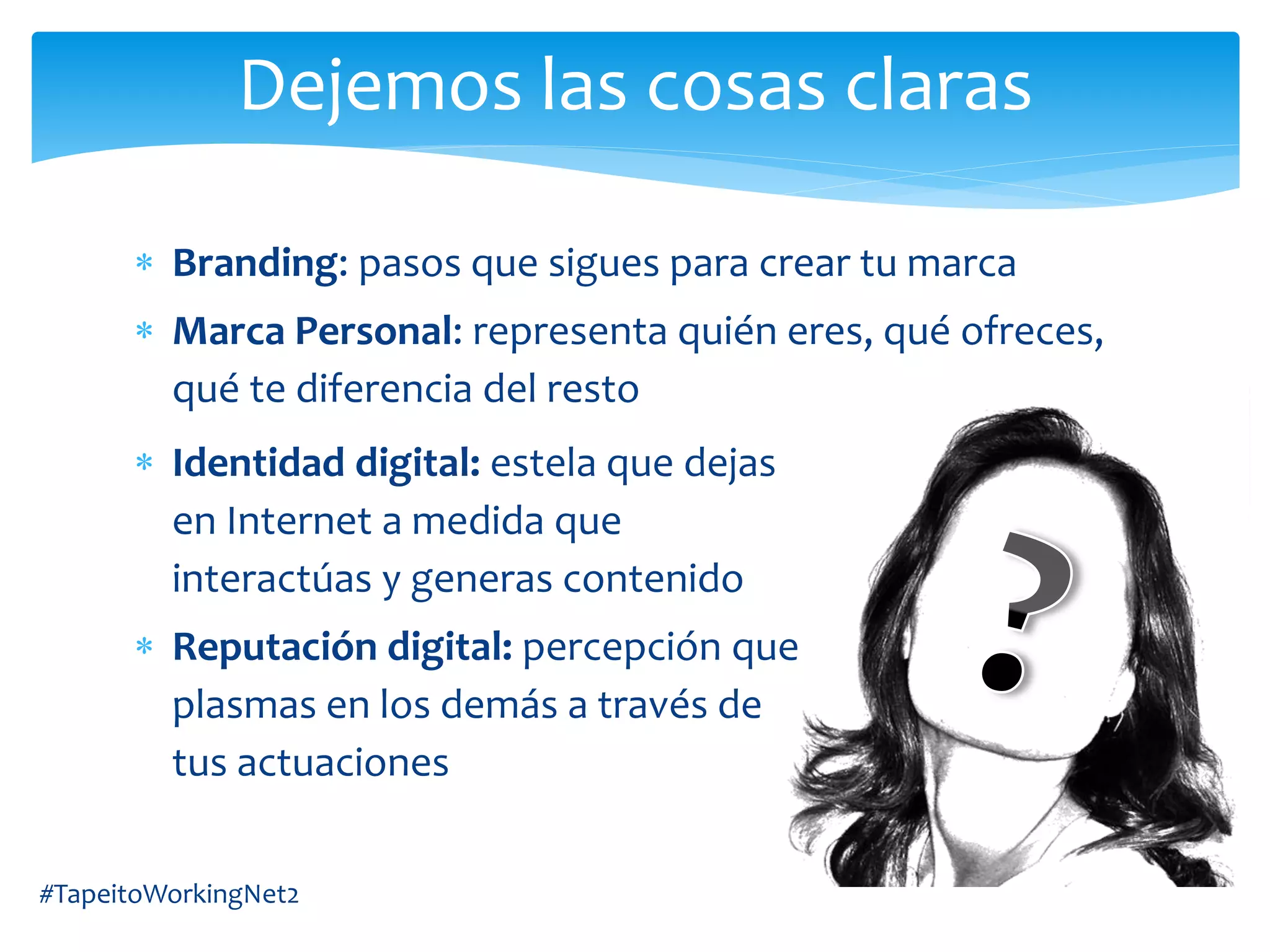 Branding: pasos que sigues para crear tu marca
Marca Personal: representa quién eres, qué ofreces,
qué te diferencia del resto
#TapeitoWorkingNet2
Dejemos las cosas claras
Identidad digital: estela que dejas
en Internet a medida que
interactúas y generas contenido
Reputación digital: percepción que
plasmas en los demás a través de
tus actuaciones
 