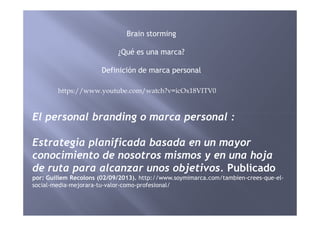 Brain storming
¿Qué es una marca?
Definición de marca personal
El personal branding o marca personal :
https://www.youtube.com/watch?v=icOx18VITV0
El personal branding o marca personal :
Estrategia planificada basada en un mayor
conocimiento de nosotros mismos y en una hoja
de ruta para alcanzar unos objetivos. Publicado
por: Guillem Recolons (02/09/2013). http://www.soymimarca.com/tambien-crees-que-el-
social-media-mejorara-tu-valor-como-profesional/
 