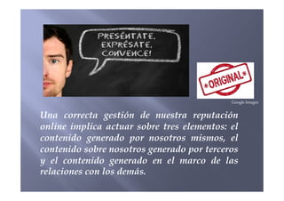 Google Images
Una correcta gestión de nuestra reputación
online implica actuar sobre tres elementos: el
contenido generado por nosotros mismos, el
contenido sobre nosotros generado por terceros
y el contenido generado en el marco de las
relaciones con los demás.
Google Images
 