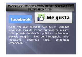 Cada vez que hacemos “Me gusta”, estamos
revelando más de lo que creemos de nuestra
PASO 1: CONFIGURACIÓN REDES SOCIALES Y
PROFESIONALES
revelando más de lo que creemos de nuestra
vida privada:-tendencias políticas, orientación
sexual, religión, nivel de inteligencia, nivel
educativo, desarrollo social, estabilidad
emocional, ...
 