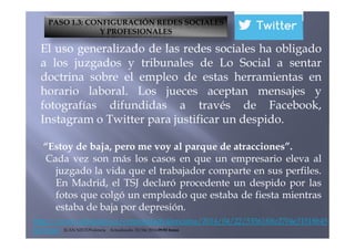 El uso generalizado de las redes sociales ha obligado
a los juzgados y tribunales de Lo Social a sentar
doctrina sobre el empleo de estas herramientas en
horario laboral. Los jueces aceptan mensajes y
fotografías difundidas a través de Facebook,
Instagram o Twitter para justificar un despido.
PASO 1.3: CONFIGURACIÓN REDES SOCIALES
Y PROFESIONALES
http://www.elmundo.es/comunidadvalenciana/2014/04/22/53561f0fe2704e31518b45
6b.html JUAN NIETOValencia Actualizado: 22/04/2014 09:50 horas
Instagram o Twitter para justificar un despido.
“Estoy de baja, pero me voy al parque de atracciones”.
Cada vez son más los casos en que un empresario eleva al
juzgado la vida que el trabajador comparte en sus perfiles.
En Madrid, el TSJ declaró procedente un despido por las
fotos que colgó un empleado que estaba de fiesta mientras
estaba de baja por depresión.
 