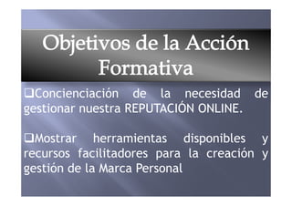 Concienciación de la necesidad de
gestionar nuestra REPUTACIÓN ONLINE.gestionar nuestra REPUTACIÓN ONLINE.
Mostrar herramientas disponibles y
recursos facilitadores para la creación y
gestión de la Marca Personal
 