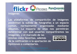 Imágenes
Las plataformas de compartición de imágenes
posibilitan la subida de fotografías a un espacio
común, normalmente organizadas mediante
https://www.flickr.com/groups/flicrkrenespaol/
http://www.panoramio.com/ (geolocalización Google Earth
común, normalmente organizadas mediante
álbumes. La mayoría de ellas nos permitirán
determinar con qué usuarios compartiremos las
imágenes, y el marcado de las
mismas como favoritas, además
de la calificación o la aportación de
Opiniones o comentarios.
 