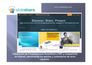 www.slideshare.net
PublicaciónPublicación dede PresentacionesPresentaciones PowerPoint o PDF yPowerPoint o PDF y compartirlascompartirlas
eenn intenetintenet,, permitiendopermitiendo loslos aportesaportes yy comentarioscomentarios dede otrosotros
usuariosusuarios..
 