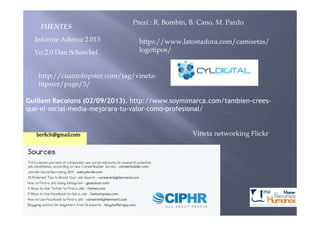 Yo 2.0 Dan Schawbel
Guillem Recolons (02/09/2013). http://www.soymimarca.com/tambien-crees-
que-el-social-media-mejorara-tu-valor-como-profesional/
Informe Adecco 2.013 https://www.latostadora.com/camisetas/
logotipos/
Prezi : R. Bombín, B. Cano, M. Pardo
http://cuantohipster.com/tag/vineta-
hipster/page/3/
FUENTES
Viñeta networking Flickr
 