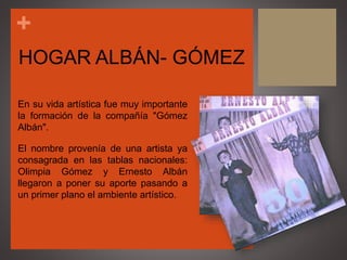 +
HOGAR ALBÁN- GÓMEZ
En su vida artística fue muy importante
la formación de la compañía "Gómez
Albán".
El nombre provenía de una artista ya
consagrada en las tablas nacionales:
Olimpia Gómez y Ernesto Albán
llegaron a poner su aporte pasando a
un primer plano el ambiente artístico.
 