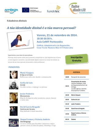 Faladoiros dixitais A túa identidade dixital é a túa marca persoal? Venres, 21 de noiembro de 2014. 18:30-20:30 h. Aula CeMIT Pontevedra Edificio Administrativo da Deputación, Gran Vía de Montero Ríos S/N Pontevedra Experiencias como base da aprendizaxe. Participa neste evento onde varios ponentes compartirán as súas experiencias en torno a como lograron converter a súa identidade digital e puxeron as novas tecnoloxías ao servizo da súa marca persoal, alcanzando o éxito profesional. PONENTES: María Vázquez El Ojo en el Cielo Reflexiones sobre arte, deseño e comunicación. Gorka de Luis Smrtjb As redes sociais, o emprego e as persoas. Javier Pedreira Microsiervos Blog de divulgación sobre tecnoloxía, ciencia, Internet e moito máis. David García Bragado Vestirse por los pies Blog dedicado á moda masculina. Raquel Lemos y Victoria Ambrós Brandingyoga Un novo camiño para descubrir e potenciar a marca persoal a través de dúas disciplinas, Branding e Yoga. 
AXENDA 18:00 Recepción de asistentes 18:25 Presentación do evento Felícitas Rodríguez, Xefa do Departamento de SI da Amtega. Lourdes Iglesias, Gerente de proyectos Fundetec 18:30 María Vázquez 18:50 Gorka de Luis 19:10 Javier Predeira 19:30 David García Bragado 19:50 Raquel Lemos y Victoria Ambrós 20:10 Debate 
Inscripción Gratuíta 