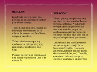 REFLEJO:
Los demás me ven como una
persona en quien pueden confiar
y una buena amiga.
Todos tienen la misma imagen de
mi ya que me comporto de la
misma forma con mis familiares,
amigos y maestros.
Todos coinciden en que soy
mecha corta, inteligente y muy
responsable con todo lo que
hago.
Piensan que soy una persona con
una buena relación con Dios y de
mucha fe.
RELACIÓN:
Pienso que soy una persona muy
sociable, no me cuesta hablar con
personas extrañas. A la hora de
escoger a mis amigos cercanos
son muy selectiva ya que no
confío en cualquier persona, sin
embargo me llevo muy bien con la
mayoría de personas que conozco.
Las personas me buscan cuando
necesitan algún consejo de un
tema serio(religión, relaciones
amorosas, relación con sus papás,
decisiones difíciles, etc). También,
cuando necesitan ayuda para
entender una tarea o un proyecto.
 