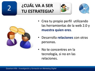 ¿CUÁL VA A SER
 2                 TU ESTRATEGIA?

                                       • Crea tu propio perfil utilizando
                                         las herramientas de la web 2.0 y
                                         muestra quien eres.

                                       • Desarrolla relaciones con otras
                                         personas.

                                       • No te concentres en la
                                         tecnología, si no en las
                                         relaciones.

Quadrant Alfa - Investigación y formación en Marketing Digital
 