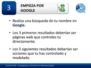 EMPIEZA POR
 3                 GOOGLE

    • Realiza una búsqueda de tu nombre en
      Google.
    • Los 3 primeros resultados deberían ser
      páginas web que controles tu
      directamente.
    • Los 5 siguientes resultados deberían ser
      acciones que tu has controlado y
      modelado.
Quadrant Alfa - Investigación y formación en Marketing Digital
 