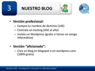 3                 NUESTRO BLOG

    • Versión profesional:
          – Compra tu nombre de dominio (14€)
          – Contrata un hosting (45€ al año)
          – Instala un Wordpress (gratis si tienes un amigo
            informático)

    • Versión “aficionado”:
          – Crea un blog en blogspot o en wordpress.com
            (100% gratis)



Quadrant Alfa - Investigación y formación en Marketing Digital
 