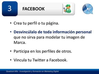 3                 FACEBOOK

    • Crea tu perfil o tu página.

    • Desvincúlalo de toda información personal
      que no sirva para modelar tu imagen de
      Marca.

    • Participa en los perfiles de otros.
    • Vincula tu Twitter a Facebook.

Quadrant Alfa - Investigación y formación en Marketing Digital
 