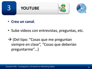 3                 YOUTUBE

  • Crea un canal.

  • Sube vídeos con entrevistas, preguntas, etc.

   (Del tipo: “Cosas que me preguntan
   siempre en clase”, “Cosas que deberían
   preguntarme”…)



Quadrant Alfa - Investigación y formación en Marketing Digital   24
 