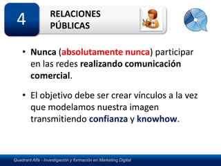 RELACIONES
 4                 PÚBLICAS

    • Nunca (absolutamente nunca) participar
      en las redes realizando comunicación
      comercial.
    • El objetivo debe ser crear vínculos a la vez
      que modelamos nuestra imagen
      transmitiendo confianza y knowhow.



Quadrant Alfa - Investigación y formación en Marketing Digital
 