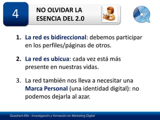 NO OLVIDAR LA
 4                 ESENCIA DEL 2.0

    1. La red es bidireccional: debemos participar
       en los perfiles/páginas de otros.

    2. La red es ubicua: cada vez está más
       presente en nuestras vidas.

    3. La red también nos lleva a necesitar una
       Marca Personal (una identidad digital): no
       podemos dejarla al azar.

Quadrant Alfa - Investigación y formación en Marketing Digital
 