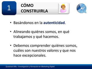 CÓMO
 1                 CONSTRUIRLA

     • Basándonos en la autenticidad.

     • Alineando quiénes somos, en qué
       trabajamos y qué hacemos.

     • Debemos comprender quiénes somos,
       cuáles son nuestros valores y que nos
       hace excepcionales.

Quadrant Alfa - Investigación y formación en Marketing Digital
 