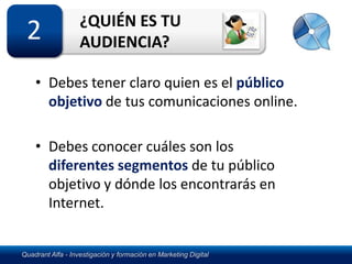 ¿QUIÉN ES TU
 2                 AUDIENCIA?

    • Debes tener claro quien es el público
      objetivo de tus comunicaciones online.

    • Debes conocer cuáles son los
      diferentes segmentos de tu público
      objetivo y dónde los encontrarás en
      Internet.


Quadrant Alfa - Investigación y formación en Marketing Digital
 