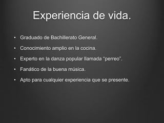 Experiencia de vida.
• Graduado de Bachillerato General.
• Conocimiento amplio en la cocina.
• Experto en la danza popular llamada “perreo”.
• Fanático de la buena música.
• Apto para cualquier experiencia que se presente.
 